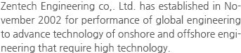 Zentech Engineering co,. Ltd. has established in November 2002 for performance of global engineering to advance technology of onshore and offshore engineering that require high technology.